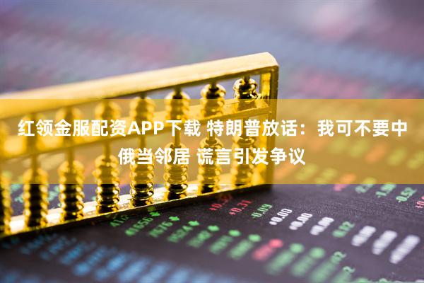 红领金服配资APP下载 特朗普放话：我可不要中俄当邻居 谎言引发争议